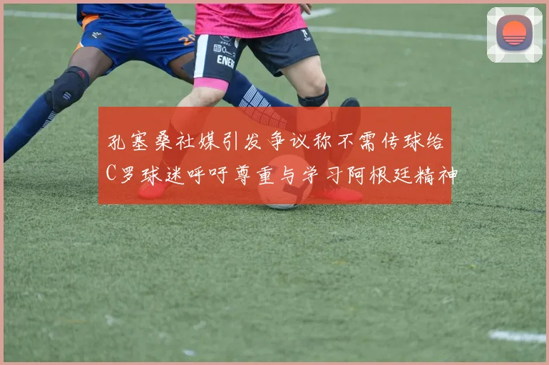 孔塞桑社媒引发争议称不需传球给C罗球迷呼吁尊重与学习阿根廷精神