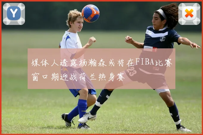 媒体人透露杨瀚森或将在FIBA比赛窗口期迎战荷兰热身赛