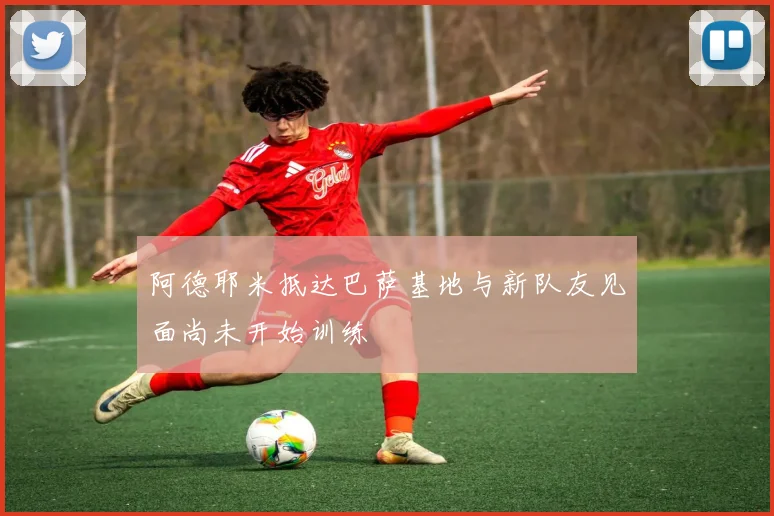 阿德耶米抵达巴萨基地与新队友见面尚未开始训练
