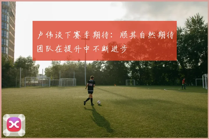 卢伟谈下赛季期待：顺其自然期待团队在提升中不断进步