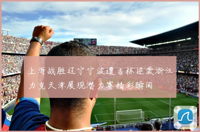 上海战胜辽宁宁波遭吉林逆袭浙江力克天津展现潜力赛精彩瞬间