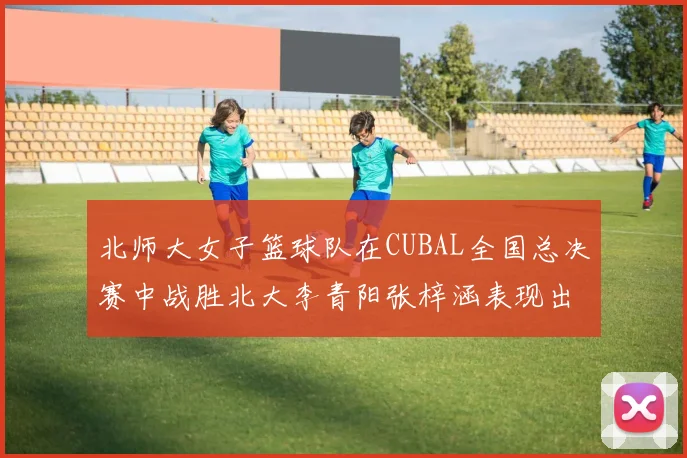 北师大女子篮球队在CUBAL全国总决赛中战胜北大李青阳张梓涵表现出色助力胜利
