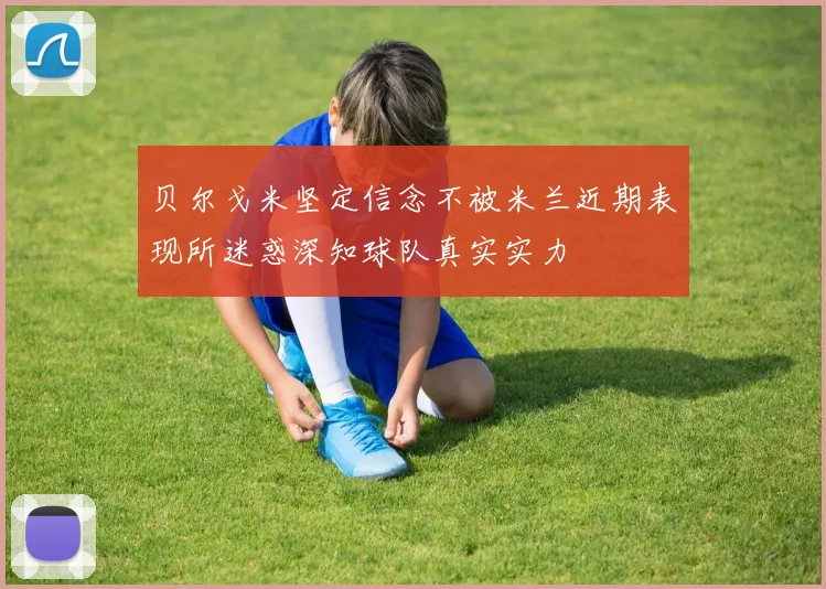 贝尔戈米坚定信念不被米兰近期表现所迷惑深知球队真实实力