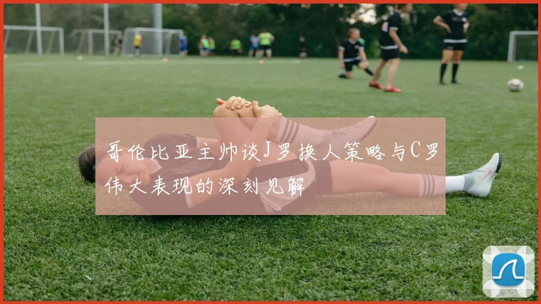 哥伦比亚主帅谈J罗换人策略与C罗伟大表现的深刻见解