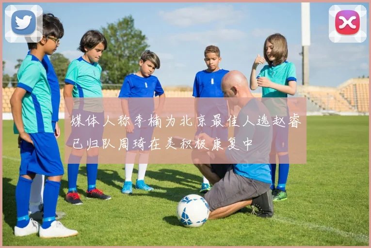 媒体人称李楠为北京最佳人选赵睿已归队周琦在美积极康复中
