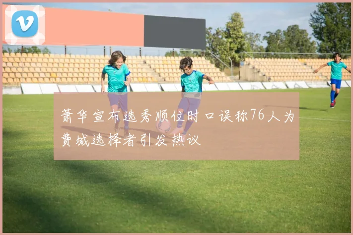 萧华宣布选秀顺位时口误称76人为费城选择者引发热议