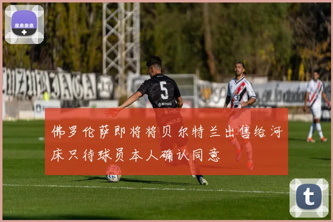 佛罗伦萨即将将贝尔特兰出售给河床只待球员本人确认同意