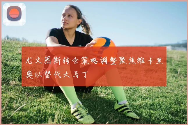 尤文图斯转会策略调整聚焦维卡里奥以替代大马丁