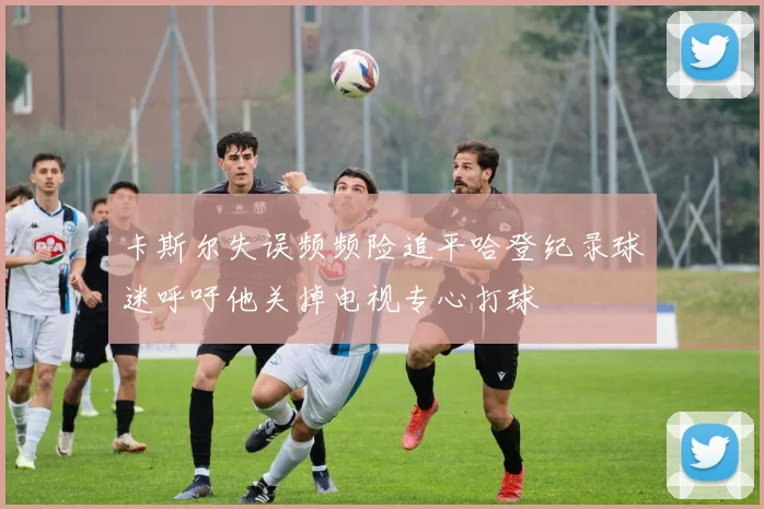 卡斯尔失误频频险追平哈登纪录球迷呼吁他关掉电视专心打球