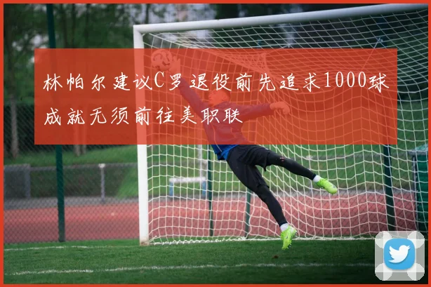 林帕尔建议C罗退役前先追求1000球成就无须前往美职联