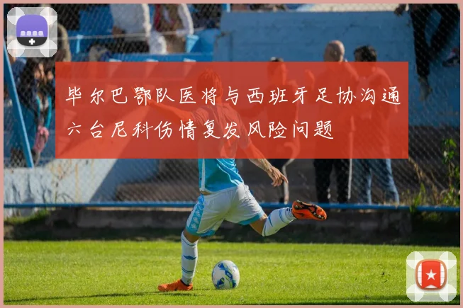 毕尔巴鄂队医将与西班牙足协沟通六台尼科伤情复发风险问题