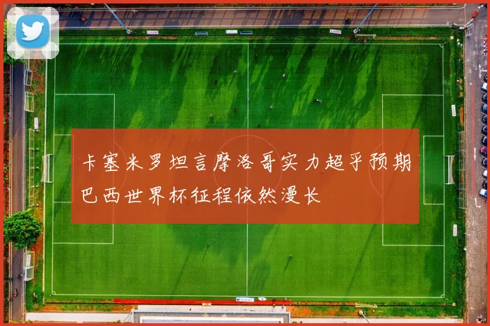 卡塞米罗坦言摩洛哥实力超乎预期巴西世界杯征程依然漫长