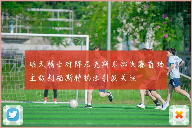明天骑士对阵尼克斯东部决赛首场主裁判福斯特执法引发关注