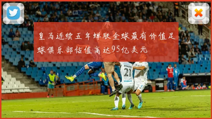 皇马连续五年蝉联全球最有价值足球俱乐部估值高达95亿美元
