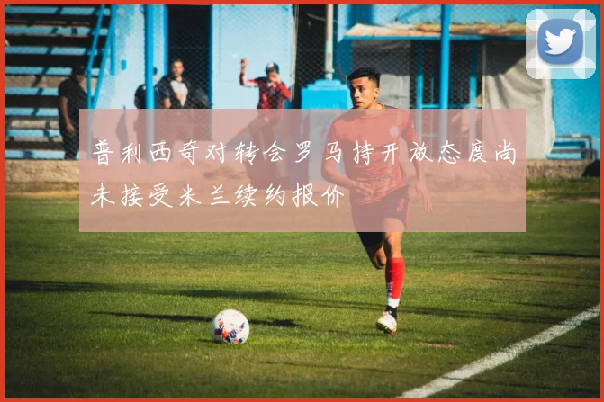普利西奇对转会罗马持开放态度尚未接受米兰续约报价