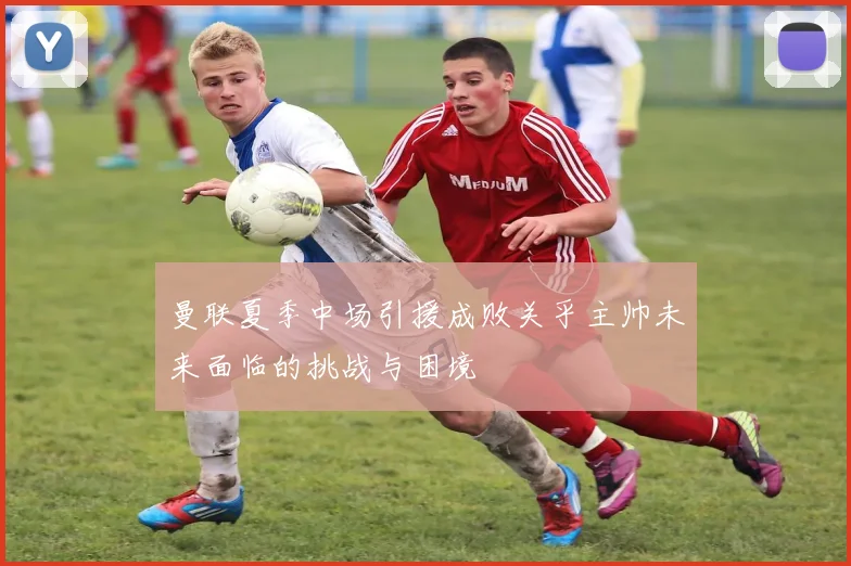 曼联夏季中场引援成败关乎主帅未来面临的挑战与困境