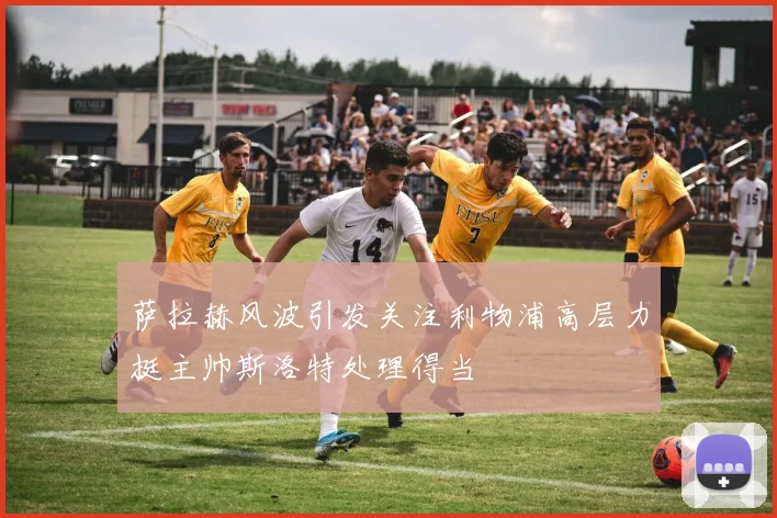 萨拉赫风波引发关注利物浦高层力挺主帅斯洛特处理得当