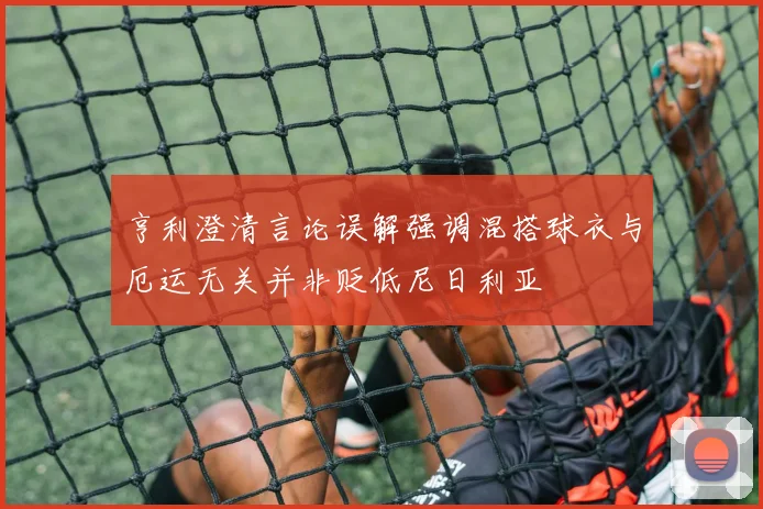 亨利澄清言论误解强调混搭球衣与厄运无关并非贬低尼日利亚