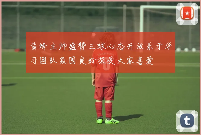 黄蜂主帅盛赞三球心态开放乐于学习团队氛围良好深受大家喜爱
