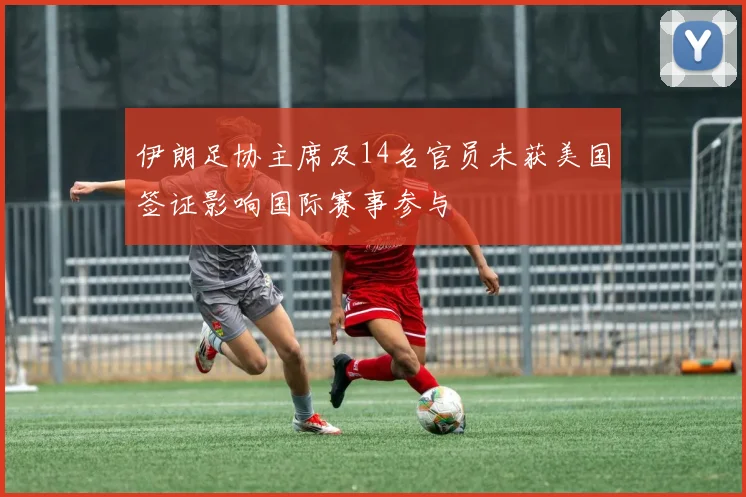 伊朗足协主席及14名官员未获美国签证影响国际赛事参与