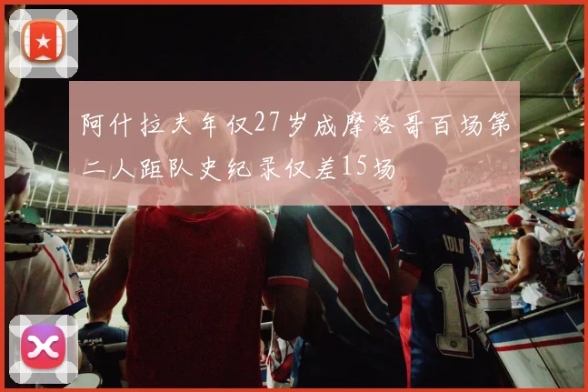 阿什拉夫年仅27岁成摩洛哥百场第二人距队史纪录仅差15场