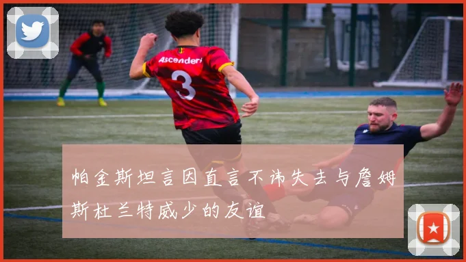 帕金斯坦言因直言不讳失去与詹姆斯杜兰特威少的友谊