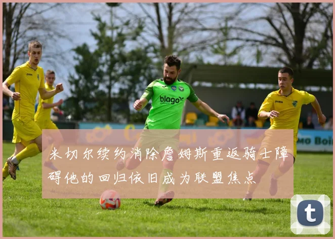 米切尔续约消除詹姆斯重返骑士障碍他的回归依旧成为联盟焦点