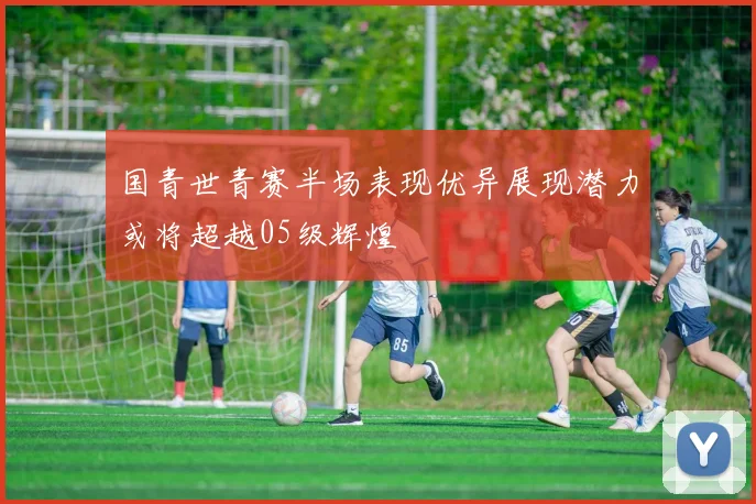 国青世青赛半场表现优异展现潜力或将超越05级辉煌
