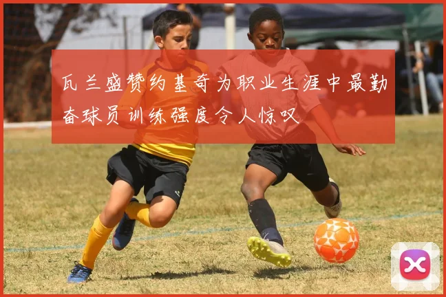 瓦兰盛赞约基奇为职业生涯中最勤奋球员训练强度令人惊叹