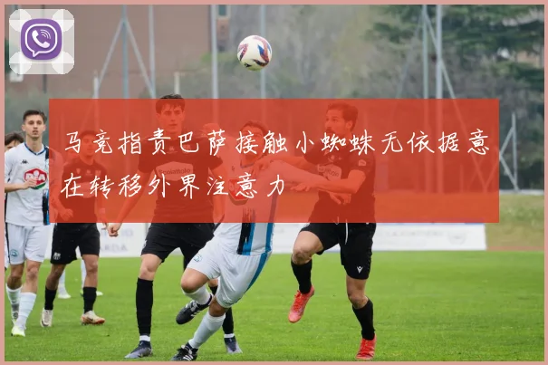 马竞指责巴萨接触小蜘蛛无依据意在转移外界注意力
