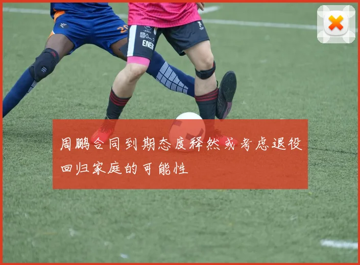 周鹏合同到期态度释然或考虑退役回归家庭的可能性