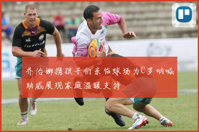 乔治娜携孩子们亲临球场为C罗呐喊助威展现家庭温暖支持