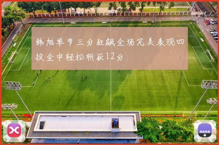 韩旭单节三分狂飙全场完美表现四投全中轻松斩获12分