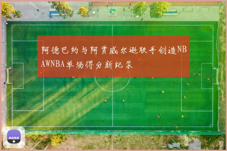 阿德巴约与阿贾威尔逊联手创造NBAWNBA单场得分新纪录