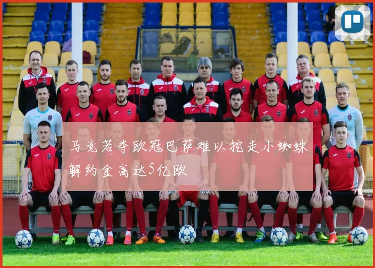 马竞若夺欧冠巴萨难以挖走小蜘蛛解约金高达5亿欧
