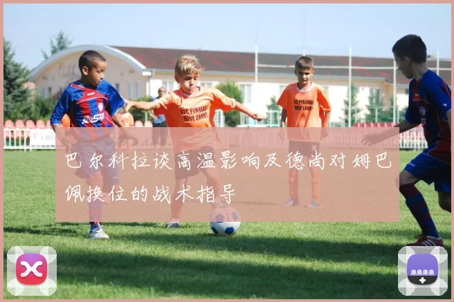 巴尔科拉谈高温影响及德尚对姆巴佩换位的战术指导
