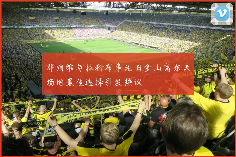 邓利维与拉科布争论旧金山高尔夫场地最佳选择引发热议