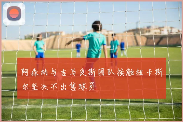 阿森纳与吉马良斯团队接触纽卡斯尔坚决不出售球员