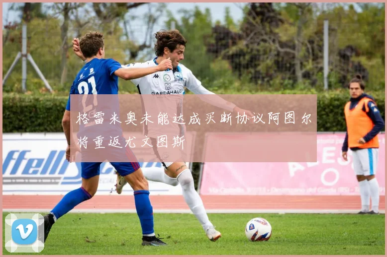 格雷米奥未能达成买断协议阿图尔将重返尤文图斯