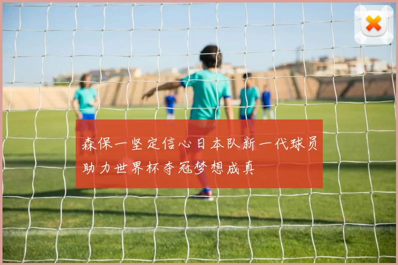 森保一坚定信心日本队新一代球员助力世界杯夺冠梦想成真