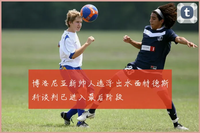 博洛尼亚新帅人选浮出水面特德斯科谈判已进入最后阶段