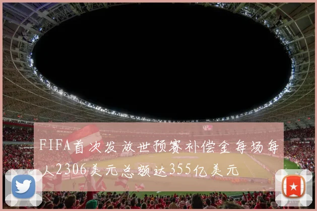 FIFA首次发放世预赛补偿金每场每人2306美元总额达355亿美元